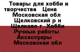 Товары для хобби и творчества › Цена ­ 100 - Московская обл., Щелковский р-н, Щелково г. Хобби. Ручные работы » Аксессуары   . Московская обл.